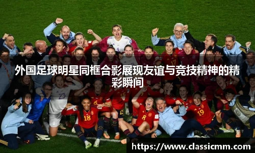外国足球明星同框合影展现友谊与竞技精神的精彩瞬间